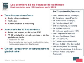 7
Les premiers ES de l’espace de confiance
Expérimentation avec 15 ES soutenue par la DGOS
Tester l’espace de confiance
► Projet - Organisationnel
► Technique
► Communication et marketing
Avancement des 15 établissements
► Début des travaux en décembre 2013
► 11 ES ont signé le contrat opérateur et sont en
période provisoire
• Réalisation des tests
• Communication sur leurs bassin (soirées d’information,
mailing, accompagnement téléphonique)
Objectif : préparer un accompagnement
généralisable
MSSanté – Salons Santé Autonomie
Les 15 premiers établissements :
 CHU Clermont-Ferrand (Auvergne)
 CH Compiègne-Noyon (Picardie)
 CH de Montluçon (Auvergne)
 GH Paris Saint Joseph (IDF)
 CHU Montpellier (L. Roussillon)
 CH de Sélestat (Alsace)
 CH Eaubonne Montmorency (IDF)
 CHU Lille (Nord Pas de Calais)
 CH Lens (Nord Pas de Calais)
 CH Saint Denis (IDF)
 CLCC Rouen (Haute Normandie)
 Clinique du Cèdre (Hte Normandie)
 CHU Rouen (Haute Normandie)
 CH Loire Vendée Océan (P. de la Loire)
 Clinique Pasteur Evreux (Hte
Normandie)
 
