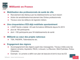 9
MSSanté en France
Mobilisation des professionnels de santé de ville
► Recrutement des libéraux par les établissements sur leurs bassin
► Action de sensibilisation/recrutement des Ordres professionnels
► Travaux avec les éditeurs de logiciels métiers
Une cinquantaine d’ES déjà mobilisés spontanément
► L’ASIP Santé a réalisé ~20 web formations MSSanté depuis fin 2013
► plus de 160 participants
► dont ~100 participants pour 54 établissements de santé
MSSanté au cœur des projets nationaux
► TSN, PAERPA, Télémédecine etc.
Engagement des régions
► Accompagnement des régions ayant des messageries. Travaux initiés avec les
régions Lorraine, Aquitaine, PACA, Limousin, La Réunion, Midi-Pyrénées, Poitou
Charentes…
► Exemple : la Lorraine a défini son plan de bascule et écrit à tous les ES
MSSanté – Salons Santé Autonomie
 