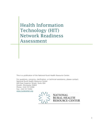 Health Information
    Technology (HIT)
    Network Readiness
    Assessment




This is a publication of the National Rural Health Resource Center.

For questions, concerns, clarification, or technical assistance, please contact:
National Rural Health Resource Center
600 East Superior Street, Suite 404
Duluth, Minnesota 55802
Phone: 218-727-9390
Fax: 218-727-9392
www.ruralcenter.org




                                                                                   1
 