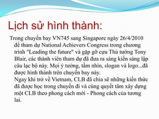 Lịch sử hình thành:Trong chuyến bay VN745 sang Singapore ngày 26/4/2010 để tham dự National Achievers Congress trong chương trình "Leading the future" và gặp gỡ cựu Thủ tướng Tony Blair, các thành viên tham dự đã đưa ra sáng kiến sáng lập câu lạc bộ này. Mọi ý tưởng, tầm nhìn, slogan và logo...đã được hình thành trên chuyến bay này. Ngay khi trở về Vietnam, CLB đã chia sẽ những kiến thức đã được học trong chuyến đi và cùng quyết tâm xây dựng một CLB theo phong cách mới - Phong cách của tương lai.