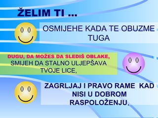 ŽELIM TI ...
          OSMIJEHE KADA TE OBUZME
                   TUGA

DUGU, DA MOŽES DA SLEDIŠ OBLAKE,
SMIJEH DA STALNO ULJEPŠAVA
        TVOJE LICE,

           ZAGRLJAJ I PRAVO RAME KAD
                 NISI U DOBROM
                RASPOLOŽENJU,
 