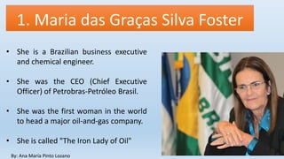 1. Maria das Graças Silva Foster
By: Ana María Pinto Lozano
• She is a Brazilian business executive
and chemical engineer.
• She was the CEO (Chief Executive
Officer) of Petrobras-Petróleo Brasil.
• She was the first woman in the world
to head a major oil-and-gas company.
• She is called "The Iron Lady of Oil"
 