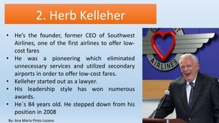 2. Herb Kelleher
By: Ana María Pinto Lozano
• He’s the founder, former CEO of Southwest
Airlines, one of the first airlines to offer low-
cost fares
• He was a pioneering which eliminated
unnecessary services and utilized secondary
airports in order to offer low-cost fares.
• Kelleher started out as a lawyer.
• His leadership style has won numerous
awards.
• He´s 84 years old. He stepped down from his
position in 2008
 