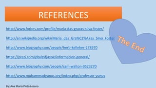 REFERENCES
By: Ana María Pinto Lozano
http://www.forbes.com/profile/maria-das-gracas-silva-foster/
http://en.wikipedia.org/wiki/Maria_das_Gra%C3%A7as_Silva_Foster
http://www.biography.com/people/herb-kelleher-278970
https://prezi.com/pbxlzvfjastw/informacion-general/
http://www.biography.com/people/sam-walton-9523270
http://www.muhammadyunus.org/index.php/professor-yunus
 