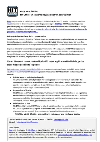 Ficos vousaccueille austand1 du salonBuild-ITde Batibouw ces26 et27 février.Le momentidéal pour
nousrencontreret découvrirnotre logiciel de gestionintégré :HitOffice.Hit Office estun logiciel de
gestionintégré (ERP) développé toutspécialementpourlesprofessionnelsde laconstruction. Il intègre
desfonctionnalitésmétiertelsque lagestiondesoffresde prix, desétats d’avancements,le planning, la
gestiondu personnel,lacomptabilité ….
Pour tous les métiers de laconstruction
Développéparmodules,le logiciel s’adapteautantaux entrepreneurs, aux installateurs, aux promoteurs
immobiliersqu’aux architectesouencore aux bureauxd’études.Grâce au temps gagné par la gestion
centralisée desdocuments,chacunpeutse consacrerà tempsplein àlaréalisationdes chantiersencours.
Depuislacréationd’uncahierdeschargespour réaliserune offre jusqu’auSAV, Hit-Office repose surla
gestionparprojet.Autourde chaque projet ouchantier,l’ensemble desdonnéesestdisponible pour
l’ensembledesacteurs. L’arrivée dutout nouveau Hit Mobile permetla consultationde donnéesen
tempsréel sur chantier,en prospectionet au siège social.
Venez découvrir sur notre stand Build-IT1 notre application Hit-Mobile, petite
sœur mobile de la suite logicielle
Retrouvez-noussurnotre stand(Build-IT1) pour une démonstrationenlive de notre ERP.Notre équipe
vousferadécouvrirl’ensemble des avantagesde l’utilisationde Hit-Office etnotre tout nouveauHit -
Mobile :
 Gainde tempset optimisation des coûts
Hit Office supprime lamultiplicationdesencodagesetlesrisquesd’erreur. L’ensembledes
donnéesestcentralisé et accessible à tous lesacteurs d’un même chantiervia Hit Mobile.Vous
accédezentemps réel aux tableaux de bord définiseninternepourévaluerlasituationde
l’entreprise oud’unprojet àunmomentdonné.
 Ergonomie et efficacité
Hit Office estun ERP conçu etpensé pourl’utilisateur.Il estsimple d’utilisationetsonergonomie
est intuitive.Grâce à la gestionparprojet, chaque intervenantsurle chantier aaccès à l’ensemble
desdocuments(cahierdescharges,étatetlocationdumatériel,gestioncalendrieraveclesjours
intempérie,calcul dumétré,gestiondessous-traitants…).
 Relationclientet SAV
Hit Office intègre unoutil CRMpourle suivi de vos clientset de vos fournisseurs.Autre force de
Hit Office :la gestiondesSAV grâce au module Hit-SAV.Une vue centralisée surle planningde
chaque technicien,dustockde sacamionnette, le détailde l’interventionencours…
Hit-Office et Hit Mobile : une meilleure vision pour une meilleure gestion
Contact : Fabrice Lebrun – tél : 00352 20 88 20 23 – email : fabrice@ficos.com
Site web : http://www.hit-office.com
FICOS enbref
Ficos est le développeur de Hit-Office, un logiciel de gestion (ERP) dédié au secteur de la construction. Il permet une gestion
complète de l’entreprise grâce à notre expertise dans la gestion de projets liés à ce secteur. Depuis plus de trente ans, nous
équipons des entreprises de toutestailles et de tous corps de métier: entreprisesdu secteur bâtiment/installation, des
architectes, des bureaux d’études, des promoteurs, des négociants ou des administrations.
Ficos à Batibouw :
Hit Office, un système de gestion100% construction
 