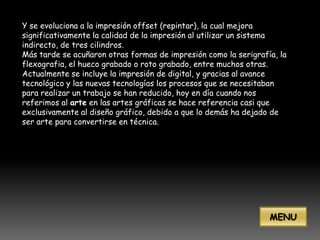 Y se evoluciona a la impresión offset (repintar), la cual mejora
significativamente la calidad de la impresión al utilizar un sistema
indirecto, de tres cilindros.
Más tarde se acuñaron otras formas de impresión como la serigrafía, la
flexografia, el hueco grabado o roto grabado, entre muchos otras.
Actualmente se incluye la impresión de digital, y gracias al avance
tecnológico y las nuevas tecnologías los procesos que se necesitaban
para realizar un trabajo se han reducido, hoy en día cuando nos
referimos al arte en las artes gráficas se hace referencia casi que
exclusivamente al diseño gráfico, debido a que lo demás ha dejado de
ser arte para convertirse en técnica.




                                                                 MENU
 