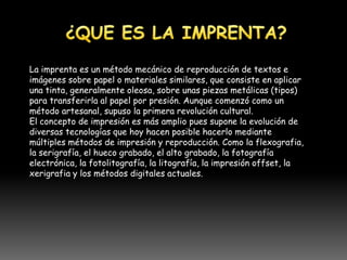 La imprenta es un método mecánico de reproducción de textos e
imágenes sobre papel o materiales similares, que consiste en aplicar
una tinta, generalmente oleosa, sobre unas piezas metálicas (tipos)
para transferirla al papel por presión. Aunque comenzó como un
método artesanal, supuso la primera revolución cultural.
El concepto de impresión es más amplio pues supone la evolución de
diversas tecnologías que hoy hacen posible hacerlo mediante
múltiples métodos de impresión y reproducción. Como la flexografia,
la serigrafía, el hueco grabado, el alto grabado, la fotografía
electrónica, la fotolitografía, la litografía, la impresión offset, la
xerigrafia y los métodos digitales actuales.
 