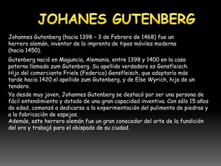 Johannes Gutenberg (hacia 1398 – 3 de Febrero de 1468) fue un
herrero alemán, inventor de la imprenta de tipos móviles moderna
(hacia 1450).
Gutenberg nació en Maguncia, Alemania, entre 1398 y 1400 en la casa
paterna llamada zum Gutenberg. Su apellido verdadero es Gensfleisch.
Hijo del comerciante Friele (Federico) Gensfleisch, que adoptaría más
tarde hacia 1420 el apellido zum Gutenberg, y de Else Wyrich, hija de un
tendero.
Ya desde muy joven, Johannes Gutenberg se destacó por ser una persona de
fácil entendimiento y dotado de una gran capacidad inventiva. Con sólo 15 años
de edad, comenzó a dedicarse a la experimentación del pulimento de piedras y
a la fabricación de espejos.
Además, este herrero alemán fue un gran conocedor del arte de la fundición
del oro y trabajó para el obispado de su ciudad.
 