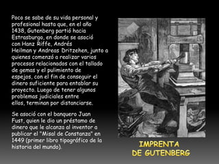 Poco se sabe de su vida personal y
profesional hasta que, en el año
1438, Gutenberg partió hacia
Estrasburgo, en donde se asoció
con Hanz Riffe, Andrés
Heilman y Andreas Dritzehen, junto a
quienes comenzó a realizar varios
procesos relacionados con el tallado
de gemas y el pulimiento de
espejos, con el fin de conseguir el
dinero suficiente para entablar su
proyecto. Luego de tener algunos
problemas judiciales entre
ellos, terminan por distanciarse.

Se asoció con el banquero Juan
Fust, quien le dio un préstamo de
dinero que le alcanza al inventor a
publicar el "Misal de Constanza" en
1449 (primer libro tipográfico de la
historia del mundo).
 