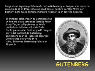 Luego de un segundo préstamo de Fust a Gutenberg, el banquero se convirtió
en socio de él en 1452. Esta sociedad llevó el nombre de "Das Werk der
Bücher". Esta fue la primera imprenta tipográfica en sentido moderno.

El principal colaborador de Gutenberg fue
un hombre de su confianza llamado Peter
Schöffer, un calígrafo que se había
recibido en la Universidad de París.
Por lo que se sabe, Fust se quedó con gran
parte del material de Gutenberg.
En febrero de 1468, luego de pasar los
últimos años de su vida en la
ruina, Johannes Gutenberg fallece en
Maguncia.
 