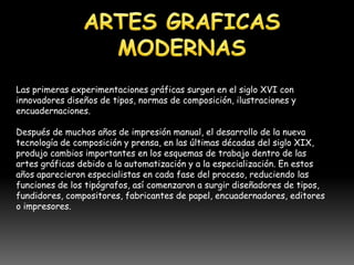 Las primeras experimentaciones gráficas surgen en el siglo XVI con
innovadores diseños de tipos, normas de composición, ilustraciones y
encuadernaciones.

Después de muchos años de impresión manual, el desarrollo de la nueva
tecnología de composición y prensa, en las últimas décadas del siglo XIX,
produjo cambios importantes en los esquemas de trabajo dentro de las
artes gráficas debido a la automatización y a la especialización. En estos
años aparecieron especialistas en cada fase del proceso, reduciendo las
funciones de los tipógrafos, así comenzaron a surgir diseñadores de tipos,
fundidores, compositores, fabricantes de papel, encuadernadores, editores
o impresores.
 