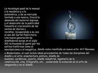La tecnología pasó de lo manual
a lo mecánico y a lo
automático, y de un mercado
limitado a uno masivo. Creció la
demanda del material impreso
y el desarrollo de la publicidad
fomentó el crecimiento de las
ventas de diarios y
revistas, recuperando a su vez
el uso del Cartel Publicitario.
Una nueva generación de
diseñadores surge en el siglo
XX rechazando el gusto por los
estilos históricos como el
neoclasicismo o el neogótico, dando como resultado un nuevo arte: Art Nouveau
o Modernismo, el cual incluía ideas procedentes de todas las disciplinas del
diseño y el arte; arquitectura, pintura, diseño de
muebles, cerámicas, joyería, diseño industrial, ingeniería de la
construcción, cine, fotografía, etc. , acelerando la evolución en el arte de
vanguardia y en el diseño.
 