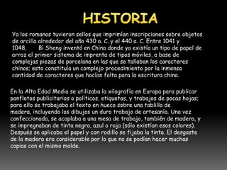 Ya los romanos tuvieron sellos que imprimían inscripciones sobre objetos
de arcilla alrededor del año 430 a. C. y el 440 a. C. Entre 1041 y
1048,      Bì Sheng inventó en China donde ya existía un tipo de papel de
arroz el primer sistema de imprenta de tipos móviles, a base de
complejas piezas de porcelana en las que se tallaban los caracteres
chinos; esto constituía un complejo procedimiento por la inmensa
cantidad de caracteres que hacían falta para la escritura china.

En la Alta Edad Media se utilizaba la xilografía en Europa para publicar
panfletos publicitarios o políticos, etiquetas, y trabajos de pocas hojas;
para ello se trabajaba el texto en hueco sobre una tablilla de
madera, incluyendo los dibujos un duro trabajo de artesanía. Una vez
confeccionada, se acoplaba a una mesa de trabajo, también de madera, y
se impregnaban de tinta negra, azul o roja (sólo existían esos colores).
Después se aplicaba el papel y con rodillo se fijaba la tinta. El desgaste
de la madera era considerable por lo que no se podían hacer muchas
copias con el mismo molde.
 