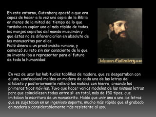 En este entorno, Gutenberg apostó a que era
capaz de hacer a la vez una copia de la Biblia
en menos de la mitad del tiempo de lo que
tardaba en copiar una el más rápido de todos
los monjes copistas del mundo musulmán y
que éstas no se diferenciarían en absoluto de
las manuscritas por ellos.
Pidió dinero a un prestamista rumano, y
comenzó su reto sin ser consciente de lo que
su invento iba a representar para el futuro
de toda la humanidad.


En vez de usar las habituales tablillas de madera, que se desgastaban con
el uso, confeccionó moldes en madera de cada una de las letras del
alfabeto y posteriormente rellenó los moldes con hierro, creando los
primeros tipos móviles. Tuvo que hacer varios modelos de las mismas letras
para que coincidiesen todas entre sí: en total, más de 150 tipos, que
imitaban la escritura de un manuscrito. Había que unir una a una las letras
que se sujetaban en un ingenioso soporte, mucho más rápido que el grabado
en madera y considerablemente más resistente al uso.
 