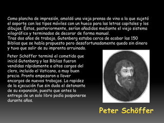 Como plancha de impresión, amoldó una vieja prensa de vino a la que sujetó
el soporte con los tipos móviles con un hueco para las letras capitales y los
dibujos. Éstos, posteriormente, serían añadidos mediante el viejo sistema
xilográfico y terminados de decorar de forma manual.
Tras dos años de trabajo, Gutenberg estaba cerca de acabar las 150
Biblias que se había propuesto pero desafortunadamente quedo sin dinero
y tuvo que salir de su imprenta arruinado.
Peter Schöffer terminó el cometido que
inició Gutenberg y las Biblias fueron
vendidas rápidamente a altos cargos del
clero, incluido el Vaticano, a muy buen
precio. Pronto empezaron a llover
encargos de nuevos trabajos. La rapidez
de la ejecución fue sin duda el detonante
de su expansión, puesto que antes la
entrega de un solo libro podía posponerse
durante años.
 