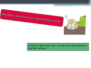 Boredom + Internet access = lots of clicks on links.It doesn’t matter what I say. You will never stop clicking on that stuff, will you?