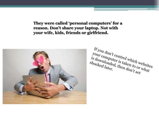 They were called ‘personal computers’ for a reason. Don’t share your laptop. Not with your wife, kids, friends or girlfriend.If you don’t control which websites your computer is taken to or what is downloaded, then don’t act shocked later.