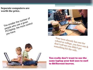 Separate computers are worth the price.The smaller the number of people who use a given PC/laptop, the more control you have.Your teen already has one for school or college, you have one & don’t tell me you didn’t get something for the wife.You really don’t want to use the same laptop your kid uses to surf to BitTorrent heaven.