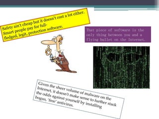 Safety ain’t cheap but it doesn’t cost a lot either. Smart people pay for full-fledged, legit, protection software.That piece of software is the only thing between you and a flying bullet on the Internet.Given the sheer volume of malware on the Internet, it doesn’t make sense to further stack the odds against yourself by installing bogus, ‘free’ antivirus.