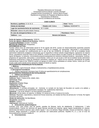 República Bolivariana de Venezuela
Universidad Centrooccidental “Lisandro Alvarado”
Hospital Central Universitario Dr. “Antonio María Pineda”
Residencia Universitaria de Posgrado de Medicina Interna
Departamento de Medicina
Servicio de Medicina de Hombres
CASO CLÍNICO
Nombres y apellidos: O. B. W. D Edad: 18años
Cédula de identidad: Estado civil: Soltera Teléfono: 04262548710
Lugar de nacimiento-fecha de nacimiento: 24 /11/2000
Dirección: sabana de peña estado Yaracuy
En caso de emergencia llamar a: S.B Parentesco: Madre
Teléfono: : xxxx Número de historia:
Fecha de ingreso a la Emergencia: 19/09/18
Fecha de ingreso a Medicina de Hombres: 19/09/18
Fuente/Confiabilidad: Familiar / Confiable.
MOTIVO DE CONSULTA: Paraparesia.
ENFERMEDAD ACTUAL:
Familiar refiere inicio de enfermedad actual el 19 de agosto del 2018, cuando sin desencadenantes aparentes presenta
omalgia derecha, moderada intensidad punzante, continúa no irradiado, sin agravantes, atenuantes o concomitantes,
síntomas que persisten sin modificaciones por lo que al 4to día (23/08/18), es llevado a CDI de la localidad donde
administran tratamiento analgésico endovenoso que no especifica e indican estudio imagenológicos, egresando sin mejoría
clínica, persistiendo síntomas hasta el día 25/08/18, cuando se asocia edema de labio superior de crecimiento rápido, sin
signos de flogosis, no doloroso, concomitante presenta paraparesia de miembros inferiores simétrica,, ascendente, continua,
progresiva sin agravantes, atenuantes o concomitantes, motivo por el cual acude a CDI de la localidad donde administran
tratamiento endovenoso a base de hidratación parenteral y egresan sin mejoría de los síntomas, persistiendo de iguales
características hasta el día 19/09/18 cuando se agrega al cuadro clínico parestesia en ambas manos, motivo por el cual
acude a este centro donde previa valoración médica se desde su ingreso
ANTECEDENTES PERSONALES PATOLÓGICOS:
1. Médicos
-Niega diabetes, asma bronquial, alergia a medicamentos y hospitalizaciones previas.
2. Quirúrgicos/Traumáticos:
 Refiere intervención quirúrgica hace 10 años por apendicectomía sin complicaciones
ANTECEDENTES PERSONALES NO PATOLÓGICOS:
1. Hábitos psicobiológicos:
-Alcohólicos: ocasionalmente
-Cafeicos: Negro, 3 tazas al día, colado, claro.
-Chimoicos: Niega.
-Drogas: Niega.
-Exposición a humo: Niega.
-Tabáquicos: Niega.
-Actividad física: Niega.
-Alimentación: 3 comidas principales, sin merienda, no cumple con las leyes de Escudero en cuanto a la calidad, y
armonía, con predominio de carbohidratos complejos. No suplementos vitamínicos.
-Intestinal: 1 vez al día, Bristol 3, con leve esfuerzo evacuatorio.
-Miccional: Orinas claras, sin espuma, no fétidas, 3-4 veces en el día y 2 veces en la noche.
-Oníricos: Reparador, espontáneo y natural de 8 horas nocturnas, con siestas los fines de semana de 1-2 horas. No ingiere
inductores del sueño.
-Grado de instrucción: 4to Bachillerato.
-Ocupación: estudiante.
-Religión: Católica.
-Vida sexual: Heterosexual. Inactiva.
2. Antecedentes epidemiológicos:
Vivienda rural, casa propia, piso de granito, paredes de bloques, techo de platabanda; 2 habitaciones, 1 baño
intradomiciliario. Cuenta con servicios de aguas blancas servidas por tuberías, aguas negras recolectadas en cloacas,
electricidad del sistema nacional; aseo urbano regular 1 vez a la semana. Niega animales. Conoce al triatomino, niega su
picadura. Niega exposición o contacto con personas con tuberculosis pulmonar, hepatitis B y C, y con el virus de
inmunodeficiencia humana. Graffar III.
3. Inmunizaciones:
1
 