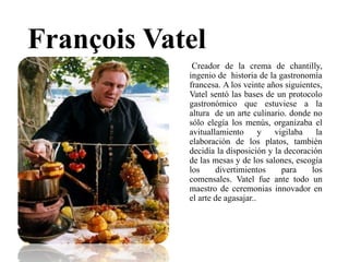 François Vatel
Creador de la crema de chantilly,
ingenio de historia de la gastronomía
francesa. A los veinte años siguientes,
Vatel sentó las bases de un protocolo
gastronómico que estuviese a la
altura de un arte culinario. donde no
sólo elegía los menús, organizaba el
avituallamiento y vigilaba la
elaboración de los platos, también
decidía la disposición y la decoración
de las mesas y de los salones, escogía
los divertimientos para los
comensales. Vatel fue ante todo un
maestro de ceremonias innovador en
el arte de agasajar..
 