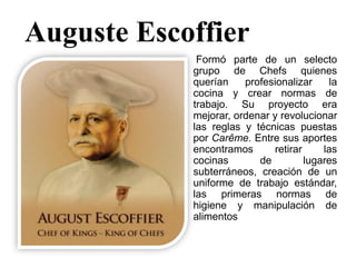 Auguste Escoffier
Formó parte de un selecto
grupo de Chefs quienes
querían profesionalizar la
cocina y crear normas de
trabajo. Su proyecto era
mejorar, ordenar y revolucionar
las reglas y técnicas puestas
por Carême. Entre sus aportes
encontramos retirar las
cocinas de lugares
subterráneos, creación de un
uniforme de trabajo estándar,
las primeras normas de
higiene y manipulación de
alimentos
 