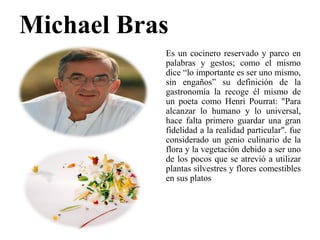 Michael Bras
Es un cocinero reservado y parco en
palabras y gestos; como el mismo
dice “lo importante es ser uno mismo,
sin engaños” su definición de la
gastronomía la recoge él mismo de
un poeta como Henri Pourrat: "Para
alcanzar lo humano y lo universal,
hace falta primero guardar una gran
fidelidad a la realidad particular". fue
considerado un genio culinario de la
flora y la vegetación debido a ser uno
de los pocos que se atrevió a utilizar
plantas silvestres y flores comestibles
en sus platos
 