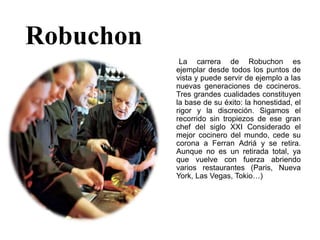 Robuchon
La carrera de Robuchon es
ejemplar desde todos los puntos de
vista y puede servir de ejemplo a las
nuevas generaciones de cocineros.
Tres grandes cualidades constituyen
la base de su éxito: la honestidad, el
rigor y la discreción. Sigamos el
recorrido sin tropiezos de ese gran
chef del siglo XXI Considerado el
mejor cocinero del mundo, cede su
corona a Ferran Adriá y se retira.
Aunque no es un retirada total, ya
que vuelve con fuerza abriendo
varios restaurantes (Paris, Nueva
York, Las Vegas, Tokio…)
 