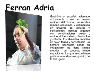Ferran Adria
Gastrónomo español aclamado
actualmente como el menor
cocinero del mundo. Sus recetas
rompen esquemas y contribuyen
un universo de texturas y
sensaciones insólitas jugando
con combinaciones crudo ,
cocido, dulce ,salado, blando, frio
y caliente. los alimentos cambian
de color ,forma y consistencia .un
hombre incansable donde su
imaginación no tiene limites
creador del concepto nhube
espacios en los que se combinan
gastronomía, descanso y ocio; de
la fast -good
 