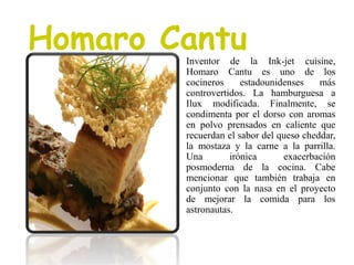 Homaro Cantu
Inventor de la Ink-jet cuisine,
Homaro Cantu es uno de los
cocineros estadounidenses más
controvertidos. La hamburguesa a
Ilux modificada. Finalmente, se
condimenta por el dorso con aromas
en polvo prensados en caliente que
recuerdan el sabor del queso cheddar,
la mostaza y la carne a la parrilla.
Una irónica exacerbación
posmoderna de la cocina. Cabe
mencionar que también trabaja en
conjunto con la nasa en el proyecto
de mejorar la comida para los
astronautas.
 