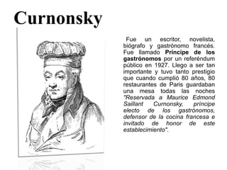 Curnonsky
Fue un escritor, novelista,
biógrafo y gastrónomo francés.
Fue llamado Príncipe de los
gastrónomos por un referéndum
público en 1927. Llego a ser tan
importante y tuvo tanto prestigio
que cuando cumplió 80 años, 80
restaurantes de Paris guardaban
una mesa todas las noches
"Reservada a Maurice Edmond
Saillant Curnonsky, príncipe
electo de los gastrónomos,
defensor de la cocina francesa e
invitado de honor de este
establecimiento".
 