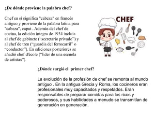 ¿De dónde proviene la palabra chef?
Chef en sí significa "cabeza" en francés
antiguo y proviene de la palabra latina para
"cabeza", caput . Además del chef de
cocina, la edición íntegra de 1934 incluía
al chef de gabinete (“secretario privado”) y
al chef de tren (“guardia del ferrocarril” o
“conductor”). En ediciones posteriores se
añadió chef d'école (“líder de una escuela
de artistas”).
¿Dónde surgió el primer chef?
La evolución de la profesión de chef se remonta al mundo
antiguo . En la antigua Grecia y Roma, los cocineros eran
profesionales muy capacitados y respetados. Eran
responsables de preparar comidas para los ricos y
poderosos, y sus habilidades a menudo se transmitían de
generación en generación.
 