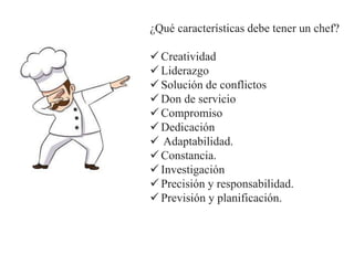 ¿Qué características debe tener un chef?
 Creatividad
 Liderazgo
 Solución de conflictos
 Don de servicio
 Compromiso
 Dedicación
 Adaptabilidad.
 Constancia.
 Investigación
 Precisión y responsabilidad.
 Previsión y planificación.
 