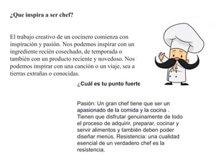 ¿Que inspira a ser chef?
El trabajo creativo de un cocinero comienza con
inspiración y pasión. Nos podemos inspirar con un
ingrediente recién cosechado, de temporada o
también con un producto reciente y novedoso. Nos
podemos inspirar con una canción o un viaje, sea a
tierras extrañas o conocidas.
¿Cuál es tu punto fuerte como chef?
Pasión: Un gran chef tiene que ser un
apasionado de la comida y la cocina .
Tienen que disfrutar genuinamente de todo
el proceso de adquirir, preparar, cocinar y
servir alimentos y también deben poder
diseñar menús. Resistencia: una cualidad
esencial de un verdadero chef es la
resistencia.
 