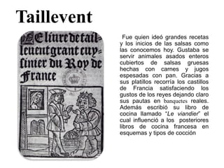 Taillevent
Fue quien ideó grandes recetas
y los inicios de las salsas como
las conocemos hoy. Gustaba se
servir animales asados enteros
cubiertos de salsas gruesas
hechas con carnes y jugos
espesadas con pan. Gracias a
sus platillos recorría los castillos
de Francia satisfaciendo los
gustos de los reyes dejando claro
sus pautas en banquetes reales.
Además escribió su libro de
cocina llamado “Le viandier” el
cual influenció a los posteriores
libros de cocina francesa en
esquemas y tipos de cocción
 