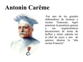 Antonin Carême
Fue uno de los grandes
elaboradores de técnicas y
recetas Francesas, logro
potenciar la pastelería gracias
a sus arquitectónicas
decoraciones de tortas de
buffets y tortas ,además era
el chef de reyes y uno de
quienes idearon la “alta
cocina Francesa”
 