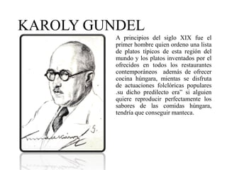 KAROLY GUNDEL
A principios del siglo XIX fue el
primer hombre quien ordeno una lista
de platos típicos de esta región del
mundo y los platos inventados por el
ofrecidos en todos los restaurantes
contemporáneos además de ofrecer
cocina húngara, mientas se disfruta
de actuaciones folclóricas populares
.su dicho predilecto era” si alguien
quiere reproducir perfectamente los
sabores de las comidas húngara,
tendría que conseguir manteca.
 