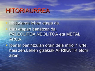 HITORIAURREAHITORIAURREA
• Historiaren lehen etapa da.Historiaren lehen etapa da.
• Hiru etapan banatzen da:Hiru etapan banatzen da:
PALEOLITOA,NEOLITOA eta METALPALEOLITOA,NEOLITOA eta METAL
AROA.AROA.
• Iberiar penintzulan orain dela milioi 1 urteIberiar penintzulan orain dela milioi 1 urte
hasi zen.Lehen gizakiak AFRIKATIK etorrihasi zen.Lehen gizakiak AFRIKATIK etorri
ziren.ziren.
 