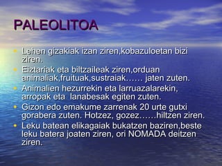 PALEOLITOAPALEOLITOA
• Lehen gizakiak izan ziren,kobazuloetan biziLehen gizakiak izan ziren,kobazuloetan bizi
ziren.ziren.
• Eiztariak eta biltzaileak ziren,orduanEiztariak eta biltzaileak ziren,orduan
animaliak,fruituak,sustraiak…… jaten zuten.animaliak,fruituak,sustraiak…… jaten zuten.
• Animalien hezurrekin eta larruazalarekin,Animalien hezurrekin eta larruazalarekin,
arropak eta lanabesak egiten zuten.arropak eta lanabesak egiten zuten.
• Gizon edo emakume zarrenak 20 urte gutxiGizon edo emakume zarrenak 20 urte gutxi
gorabera zuten. Hotzez, gozez……hiltzen ziren.gorabera zuten. Hotzez, gozez……hiltzen ziren.
• Leku batean elikagaiak bukatzen baziren,besteLeku batean elikagaiak bukatzen baziren,beste
leku batera joaten ziren, ori NOMADA deitzenleku batera joaten ziren, ori NOMADA deitzen
ziren.ziren.
 