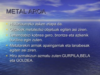 METAL AROAMETAL AROA
• Historiaurreko asken etapa da.Historiaurreko asken etapa da.
• Gizakiek metalezko objetuak egiten asi ziren.Gizakiek metalezko objetuak egiten asi ziren.
• Lehendabizi kobrea gero, brontze eta azkenikLehendabizi kobrea gero, brontze eta azkenik
burdina egin zuten.burdina egin zuten.
• Metalarekin armak apaingarriak eta lanabesakMetalarekin armak apaingarriak eta lanabesak
egiten asi ziren.egiten asi ziren.
• Hiru azmakizun azmatu zuten:GURPILA,BELAHiru azmakizun azmatu zuten:GURPILA,BELA
eta GOLDEA.eta GOLDEA.
 