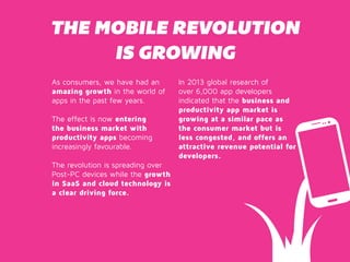 THE MOBILE REVOLUTION 
IS GROWING 
As consumers, we have had an 
amazing growth in the world of 
apps in the past few years. 
The effect is now entering 
the business market with 
productivity apps becoming 
increasingly favourable. 
The revolution is spreading over 
Post-PC devices while the growth 
in SaaS and cloud technology is 
a clear driving force. 
In 2013 global research of 
over 6,000 app developers 
indicated that the business and 
productivity app market is 
growing at a similar pace as 
the consumer market but is 
less congested, and offers an 
attractive revenue potential for 
developers. 
 