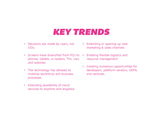 KEY TRENDS 
• Decisions are made by users, not 
CIOs. 
• Screens have diversified from PCs to 
phones, tablets, e-readers, TVs, cars 
and watches. 
• The technology has allowed to 
mobilise workforce and business 
processes 
• Extending availability of cloud 
services to anytime and anyplace 
• Extending or opening up new 
marketing & sales channels 
• Enabling flexible logistics and 
resource management 
• Creating numerous opportunities for 
developers, platform vendors, OEMs 
and verticals. 
 