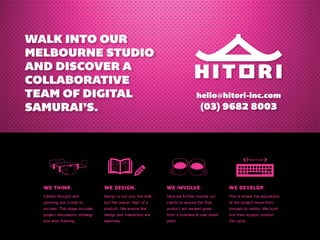 WALK INTO OUR 
MELBOURNE STUDIO 
AND DISCOVER A 
COLLABORATIVE 
TEAM OF DIGITAL 
SAMURAI’S. 
hello@hitori-inc.com 
(03) 9682 8003 
we think. we design. we involve. we develop. 
Careful thought and 
Design is not only the look, 
Here we further involve our 
planning are crucial to 
but the overall ‘feel’ of a 
clients to ensure the final 
success. This stage includes 
product. We ensure the 
product will exceed goals 
project discussions, strategy 
design and interaction are 
from a business & user stand 
and wire-framing. 
seamless. 
point. 
This is where the aspirations 
of the project move from 
concept to reality. We build 
and then support product 
life-cycle. 
