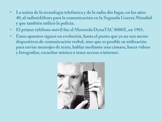 La unión de la tecnología telefónica y de la radio dio lugar, en los años 40, al radioteléfono para la comunicación en la Segunda Guerra Mundial y que también utilizó la policía.El primer teléfono móvil fue el Motorola DynaTAC 8000X, en 1983.Estos aparatos siguen en evolución, hasta el punto que ya no son meros dispositivos de comunicación verbal, sino que es posible su utilización para enviar mensajes de texto, hablar mediante una cámara, hacer videos y fotografías, escuchar música o tener acceso a internet.