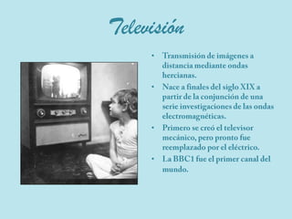 TelevisiónTransmisión de imágenes a distancia mediante ondas hercianas.Nace a finales del siglo XIX a partir de la conjunción de una serie investigaciones de las ondas electromagnéticas.Primero se creó el televisor mecánico, pero pronto fue reemplazado por el eléctrico. La BBC1 fue el primer canal del mundo.