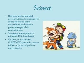 InternetRed informática mundial, descentralizada, formada por la conexión directa entre ordenadores mediante un protocolo especial de comunicación.Se origina por un proyecto militar de U.S.A. en los 60.En 1975, se  usa una red (ARPANET) para unir  centros militares, de investigación y universidades. 
