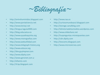 ~Bibliografía~http://entrehominidos.blogspot.comhttp://www.portalciencia.nethttp://www.teneyi.nethttp://lengua.laguia2000.comhttp://blog.educastur.eshttp://www.quadraquinta.orghttp://www.monografias.comhttp://www.webutilidad.comhttp://www.telegraph-history.orghttp://www.educar.orghttp://dev.guyhepner.comhttp://www.dipity.comhttp://www.geronet.com.ahttp://eltamiz.comhttp://4.bp.blogspot.comhttp://www.rae.eshttp://curiosomundoazul.blogspot.comhttp://storage.canalblog.comhttp://lahistoriadelosmedios.wordpress.comhttp://www.slideshare.nethttp://tuspreguntas.misrespuestas.comhttp://cdn.dipity.comhttp://teocoms.blogspot.comhttp://www.microsiervos.com