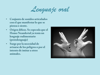 Lenguaje oralConjunto de sonidos articulados con el que manifestar lo que se piensa o siente.Origen difuso. Se especula que el Homo Neandertal ya tenía un  lenguaje rudimentario (protolenguaje)Surge por la necesidad de avisarse de los peligros o por el intento de imitar a otros animales.