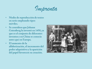 ImprentaMedio de reproducción de textos en serie empleando tipos móviles.Se considera que Johann Gutenberg la inventó en 1450, ya que es el conjunto de diferentes inventos y en China se conocía antes que en Europa.El aumento de la alfabetización, el incremento del poder adquisitivo y la aparición del papel favorecen su creación.