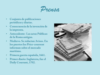 PrensaConjunto de publicaciones periódicas y diarias.Consecuencia de la invención de la imprenta.Antecedente:  Las actas Públicas  de la Roma antigua.Medievo. Se redactan Avisos. En los puertos los Price-courrent  informan sobre el mercado marítimo.Primera gaceta española, 1661.Primer diario: Inglaterra, fue el DailyCourrant, 1702.